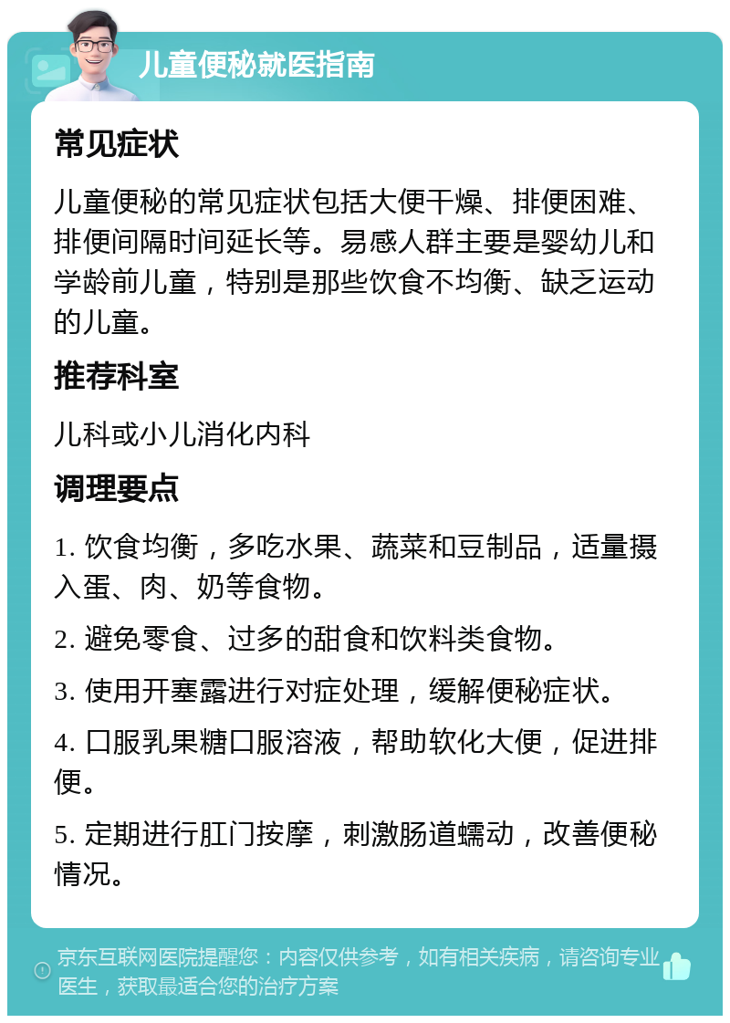 儿童便秘就医指南 常见症状 儿童便秘的常见症状包括大便干燥、排便困难、排便间隔时间延长等。易感人群主要是婴幼儿和学龄前儿童，特别是那些饮食不均衡、缺乏运动的儿童。 推荐科室 儿科或小儿消化内科 调理要点 1. 饮食均衡，多吃水果、蔬菜和豆制品，适量摄入蛋、肉、奶等食物。 2. 避免零食、过多的甜食和饮料类食物。 3. 使用开塞露进行对症处理，缓解便秘症状。 4. 口服乳果糖口服溶液，帮助软化大便，促进排便。 5. 定期进行肛门按摩，刺激肠道蠕动，改善便秘情况。