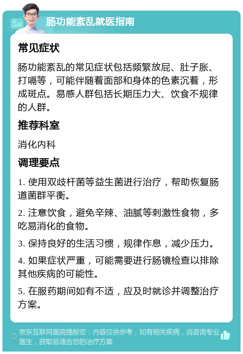 肠功能紊乱就医指南 常见症状 肠功能紊乱的常见症状包括频繁放屁、肚子胀、打嗝等，可能伴随着面部和身体的色素沉着，形成斑点。易感人群包括长期压力大、饮食不规律的人群。 推荐科室 消化内科 调理要点 1. 使用双歧杆菌等益生菌进行治疗，帮助恢复肠道菌群平衡。 2. 注意饮食，避免辛辣、油腻等刺激性食物，多吃易消化的食物。 3. 保持良好的生活习惯，规律作息，减少压力。 4. 如果症状严重，可能需要进行肠镜检查以排除其他疾病的可能性。 5. 在服药期间如有不适，应及时就诊并调整治疗方案。