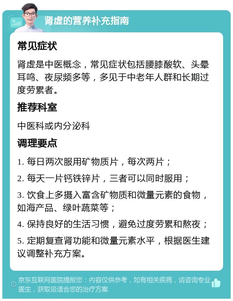 肾虚的营养补充指南 常见症状 肾虚是中医概念，常见症状包括腰膝酸软、头晕耳鸣、夜尿频多等，多见于中老年人群和长期过度劳累者。 推荐科室 中医科或内分泌科 调理要点 1. 每日两次服用矿物质片，每次两片； 2. 每天一片钙铁锌片，三者可以同时服用； 3. 饮食上多摄入富含矿物质和微量元素的食物，如海产品、绿叶蔬菜等； 4. 保持良好的生活习惯，避免过度劳累和熬夜； 5. 定期复查肾功能和微量元素水平，根据医生建议调整补充方案。