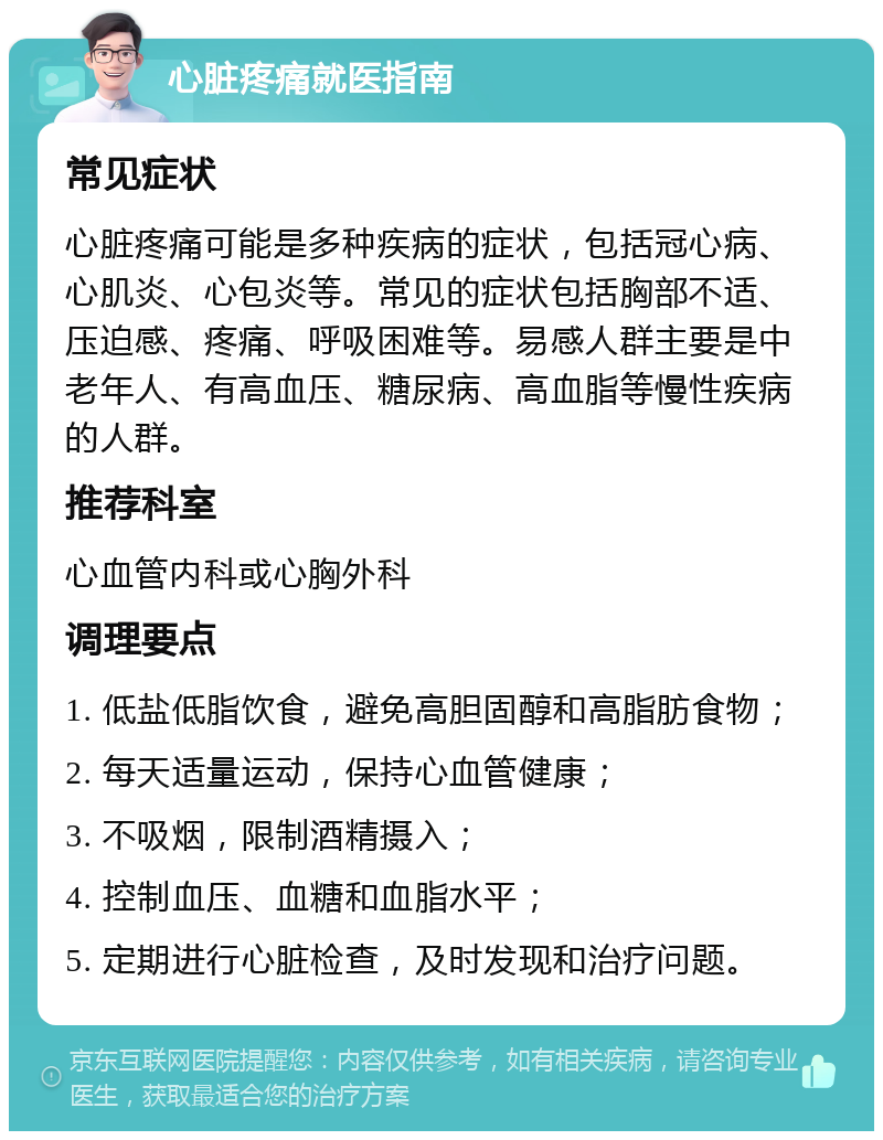 心脏疼痛就医指南 常见症状 心脏疼痛可能是多种疾病的症状，包括冠心病、心肌炎、心包炎等。常见的症状包括胸部不适、压迫感、疼痛、呼吸困难等。易感人群主要是中老年人、有高血压、糖尿病、高血脂等慢性疾病的人群。 推荐科室 心血管内科或心胸外科 调理要点 1. 低盐低脂饮食，避免高胆固醇和高脂肪食物； 2. 每天适量运动，保持心血管健康； 3. 不吸烟，限制酒精摄入； 4. 控制血压、血糖和血脂水平； 5. 定期进行心脏检查，及时发现和治疗问题。