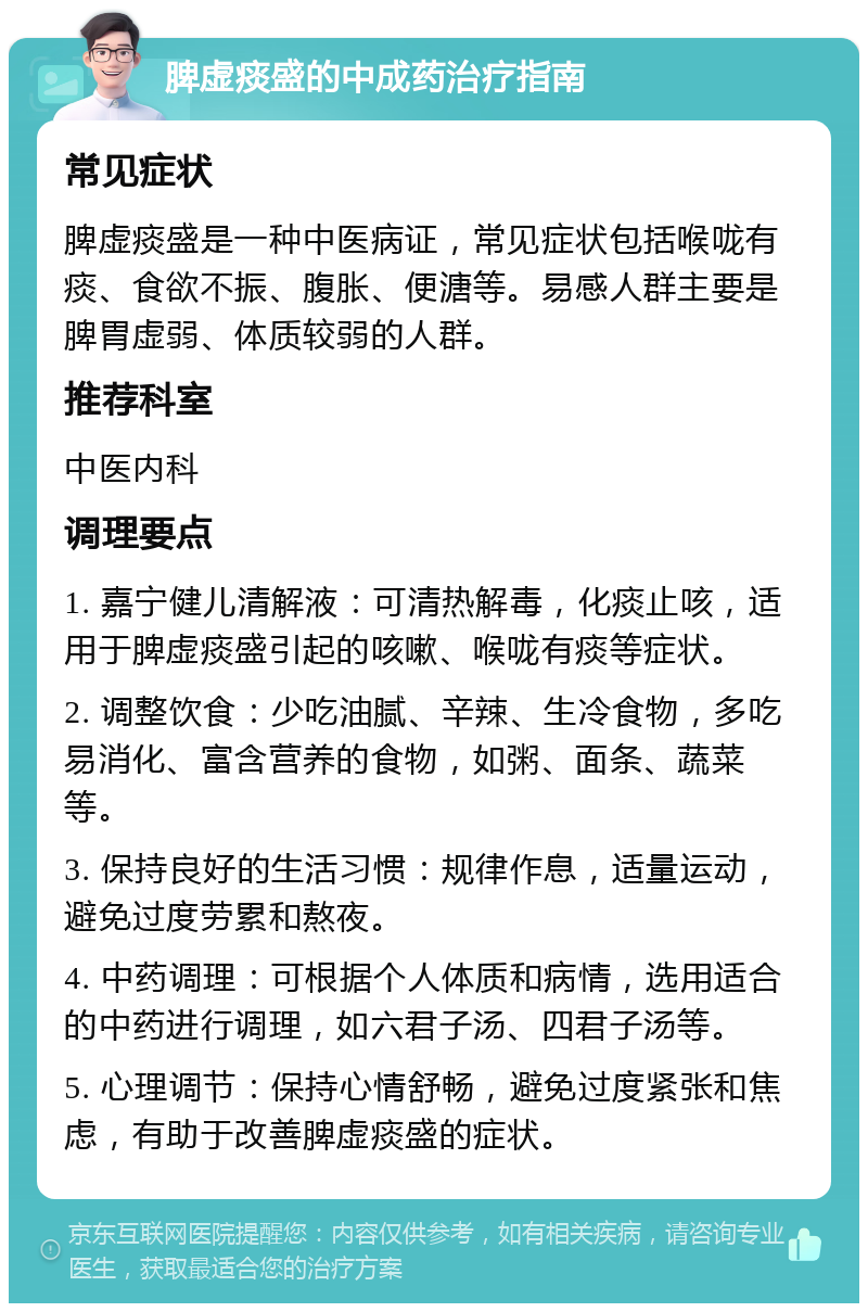 脾虚痰盛的中成药治疗指南 常见症状 脾虚痰盛是一种中医病证，常见症状包括喉咙有痰、食欲不振、腹胀、便溏等。易感人群主要是脾胃虚弱、体质较弱的人群。 推荐科室 中医内科 调理要点 1. 嘉宁健儿清解液：可清热解毒，化痰止咳，适用于脾虚痰盛引起的咳嗽、喉咙有痰等症状。 2. 调整饮食：少吃油腻、辛辣、生冷食物，多吃易消化、富含营养的食物，如粥、面条、蔬菜等。 3. 保持良好的生活习惯：规律作息，适量运动，避免过度劳累和熬夜。 4. 中药调理：可根据个人体质和病情，选用适合的中药进行调理，如六君子汤、四君子汤等。 5. 心理调节：保持心情舒畅，避免过度紧张和焦虑，有助于改善脾虚痰盛的症状。