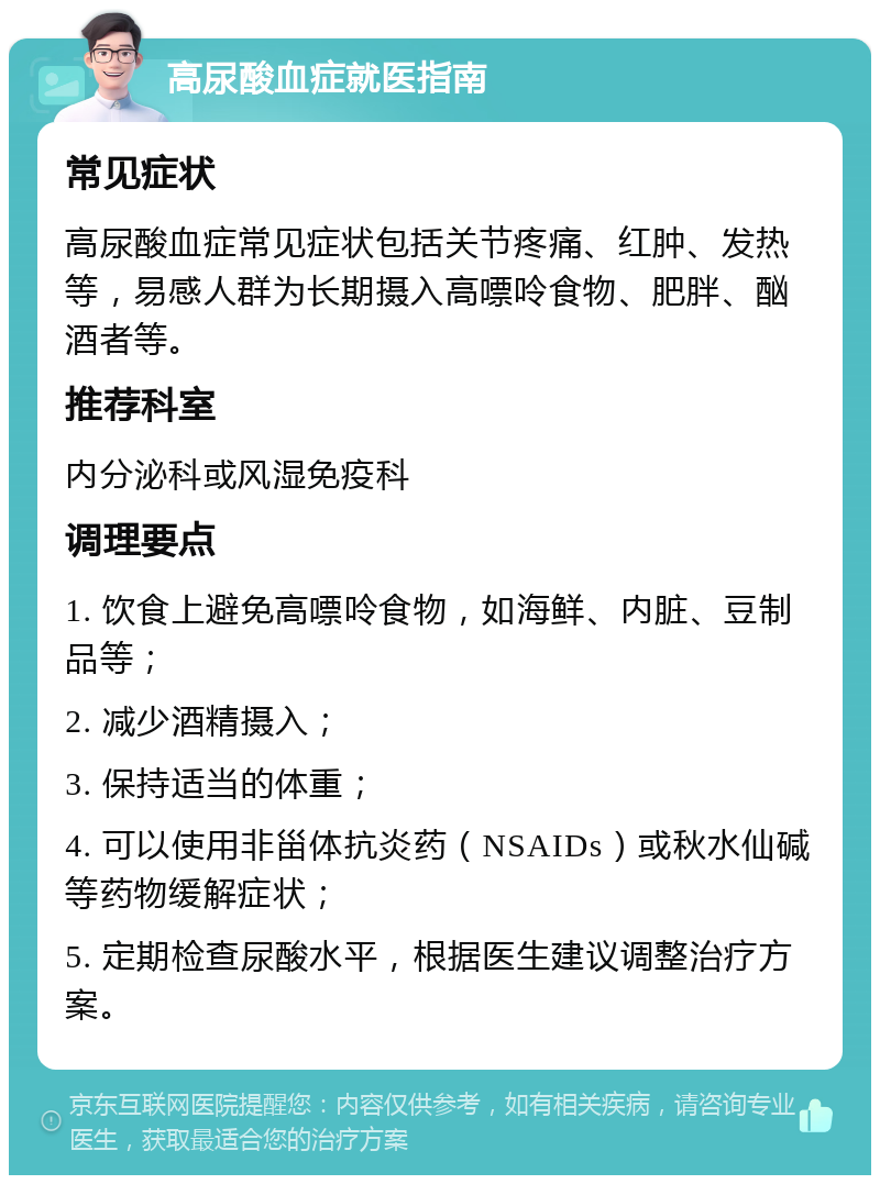 高尿酸血症就医指南 常见症状 高尿酸血症常见症状包括关节疼痛、红肿、发热等，易感人群为长期摄入高嘌呤食物、肥胖、酗酒者等。 推荐科室 内分泌科或风湿免疫科 调理要点 1. 饮食上避免高嘌呤食物，如海鲜、内脏、豆制品等； 2. 减少酒精摄入； 3. 保持适当的体重； 4. 可以使用非甾体抗炎药（NSAIDs）或秋水仙碱等药物缓解症状； 5. 定期检查尿酸水平，根据医生建议调整治疗方案。