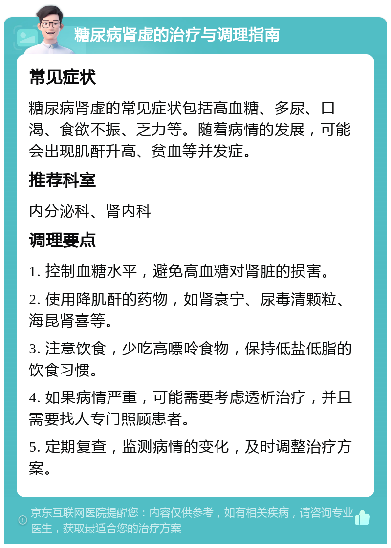 糖尿病肾虚的治疗与调理指南 常见症状 糖尿病肾虚的常见症状包括高血糖、多尿、口渴、食欲不振、乏力等。随着病情的发展，可能会出现肌酐升高、贫血等并发症。 推荐科室 内分泌科、肾内科 调理要点 1. 控制血糖水平，避免高血糖对肾脏的损害。 2. 使用降肌酐的药物，如肾衰宁、尿毒清颗粒、海昆肾喜等。 3. 注意饮食，少吃高嘌呤食物，保持低盐低脂的饮食习惯。 4. 如果病情严重，可能需要考虑透析治疗，并且需要找人专门照顾患者。 5. 定期复查，监测病情的变化，及时调整治疗方案。