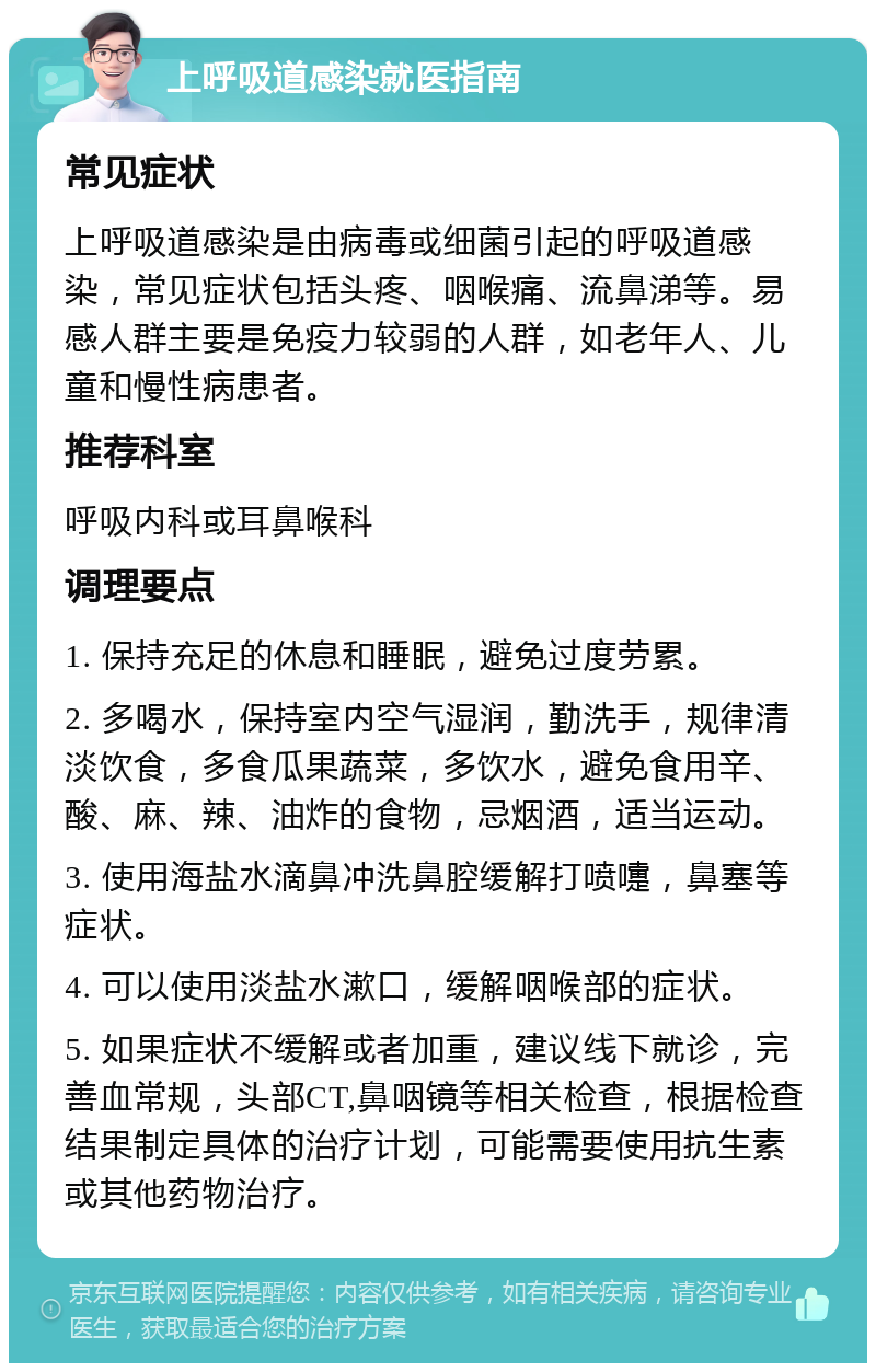 上呼吸道感染就医指南 常见症状 上呼吸道感染是由病毒或细菌引起的呼吸道感染，常见症状包括头疼、咽喉痛、流鼻涕等。易感人群主要是免疫力较弱的人群，如老年人、儿童和慢性病患者。 推荐科室 呼吸内科或耳鼻喉科 调理要点 1. 保持充足的休息和睡眠，避免过度劳累。 2. 多喝水，保持室内空气湿润，勤洗手，规律清淡饮食，多食瓜果蔬菜，多饮水，避免食用辛、酸、麻、辣、油炸的食物，忌烟酒，适当运动。 3. 使用海盐水滴鼻冲洗鼻腔缓解打喷嚏，鼻塞等症状。 4. 可以使用淡盐水漱口，缓解咽喉部的症状。 5. 如果症状不缓解或者加重，建议线下就诊，完善血常规，头部CT,鼻咽镜等相关检查，根据检查结果制定具体的治疗计划，可能需要使用抗生素或其他药物治疗。