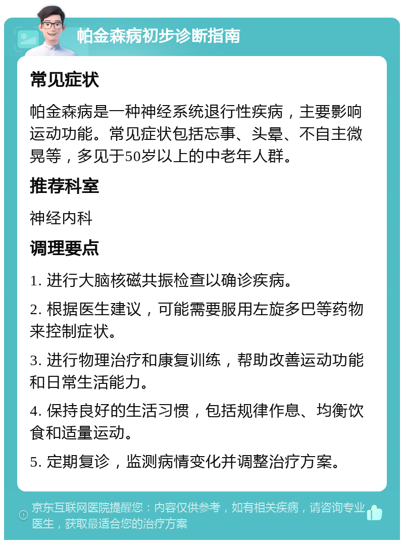 帕金森病初步诊断指南 常见症状 帕金森病是一种神经系统退行性疾病，主要影响运动功能。常见症状包括忘事、头晕、不自主微晃等，多见于50岁以上的中老年人群。 推荐科室 神经内科 调理要点 1. 进行大脑核磁共振检查以确诊疾病。 2. 根据医生建议，可能需要服用左旋多巴等药物来控制症状。 3. 进行物理治疗和康复训练，帮助改善运动功能和日常生活能力。 4. 保持良好的生活习惯，包括规律作息、均衡饮食和适量运动。 5. 定期复诊，监测病情变化并调整治疗方案。