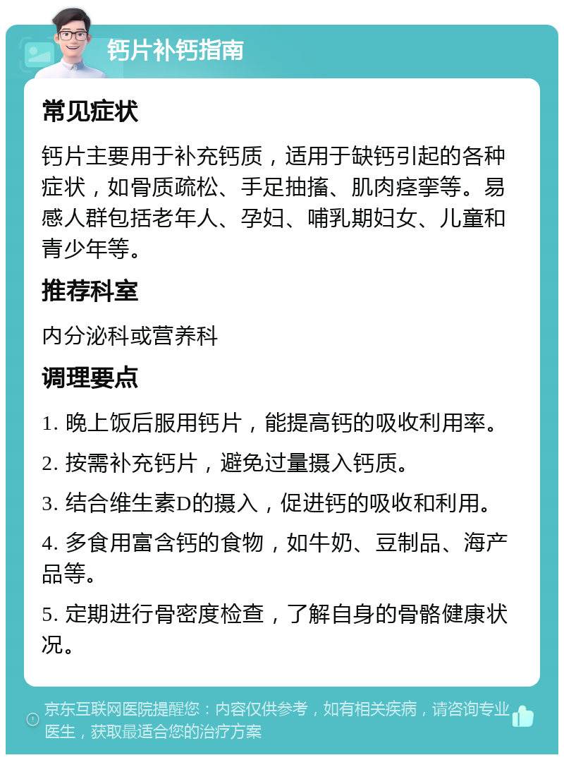 钙片补钙指南 常见症状 钙片主要用于补充钙质，适用于缺钙引起的各种症状，如骨质疏松、手足抽搐、肌肉痉挛等。易感人群包括老年人、孕妇、哺乳期妇女、儿童和青少年等。 推荐科室 内分泌科或营养科 调理要点 1. 晚上饭后服用钙片，能提高钙的吸收利用率。 2. 按需补充钙片，避免过量摄入钙质。 3. 结合维生素D的摄入，促进钙的吸收和利用。 4. 多食用富含钙的食物，如牛奶、豆制品、海产品等。 5. 定期进行骨密度检查，了解自身的骨骼健康状况。