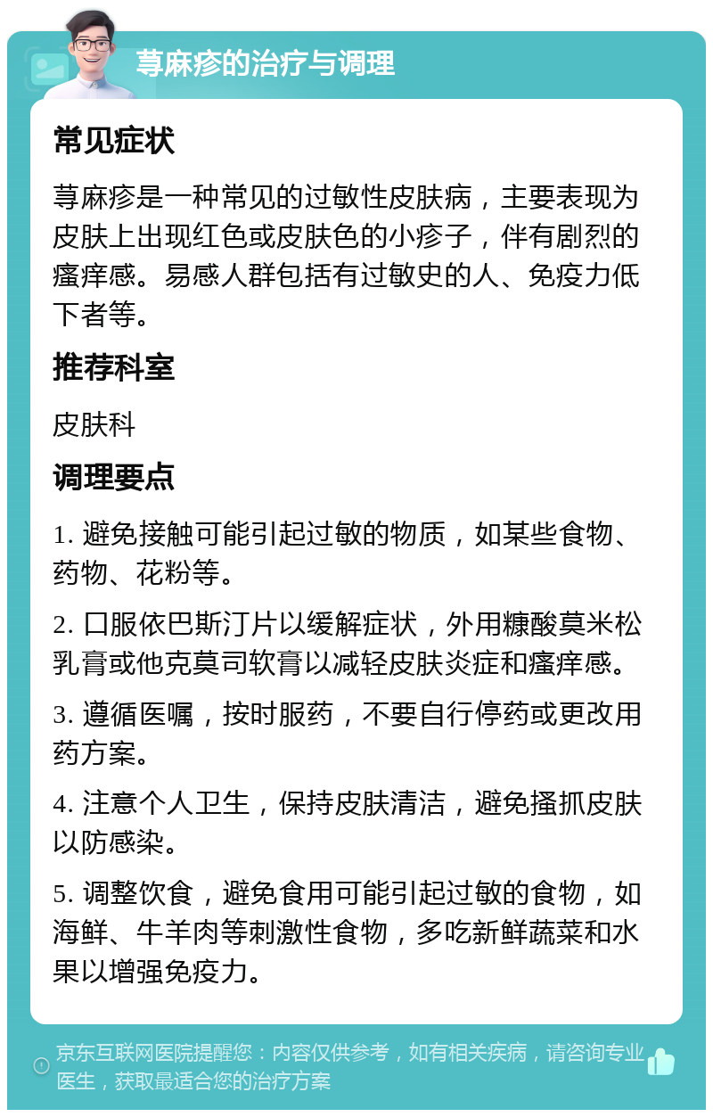 荨麻疹的治疗与调理 常见症状 荨麻疹是一种常见的过敏性皮肤病，主要表现为皮肤上出现红色或皮肤色的小疹子，伴有剧烈的瘙痒感。易感人群包括有过敏史的人、免疫力低下者等。 推荐科室 皮肤科 调理要点 1. 避免接触可能引起过敏的物质，如某些食物、药物、花粉等。 2. 口服依巴斯汀片以缓解症状，外用糠酸莫米松乳膏或他克莫司软膏以减轻皮肤炎症和瘙痒感。 3. 遵循医嘱，按时服药，不要自行停药或更改用药方案。 4. 注意个人卫生，保持皮肤清洁，避免搔抓皮肤以防感染。 5. 调整饮食，避免食用可能引起过敏的食物，如海鲜、牛羊肉等刺激性食物，多吃新鲜蔬菜和水果以增强免疫力。