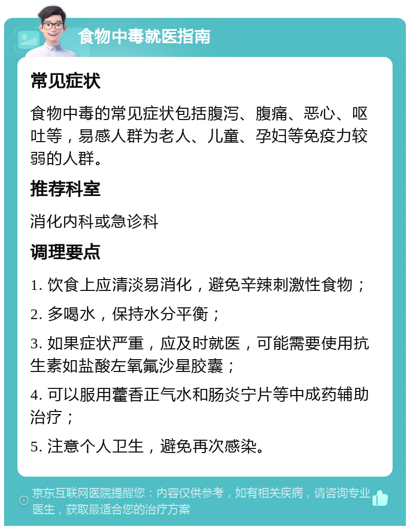 食物中毒就医指南 常见症状 食物中毒的常见症状包括腹泻、腹痛、恶心、呕吐等，易感人群为老人、儿童、孕妇等免疫力较弱的人群。 推荐科室 消化内科或急诊科 调理要点 1. 饮食上应清淡易消化，避免辛辣刺激性食物； 2. 多喝水，保持水分平衡； 3. 如果症状严重，应及时就医，可能需要使用抗生素如盐酸左氧氟沙星胶囊； 4. 可以服用藿香正气水和肠炎宁片等中成药辅助治疗； 5. 注意个人卫生，避免再次感染。