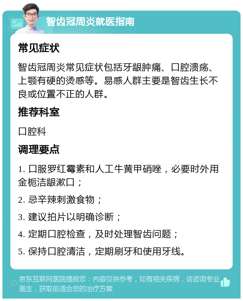 智齿冠周炎就医指南 常见症状 智齿冠周炎常见症状包括牙龈肿痛、口腔溃疡、上颚有硬的烫感等。易感人群主要是智齿生长不良或位置不正的人群。 推荐科室 口腔科 调理要点 1. 口服罗红霉素和人工牛黄甲硝唑，必要时外用金栀洁龈漱口； 2. 忌辛辣刺激食物； 3. 建议拍片以明确诊断； 4. 定期口腔检查，及时处理智齿问题； 5. 保持口腔清洁，定期刷牙和使用牙线。