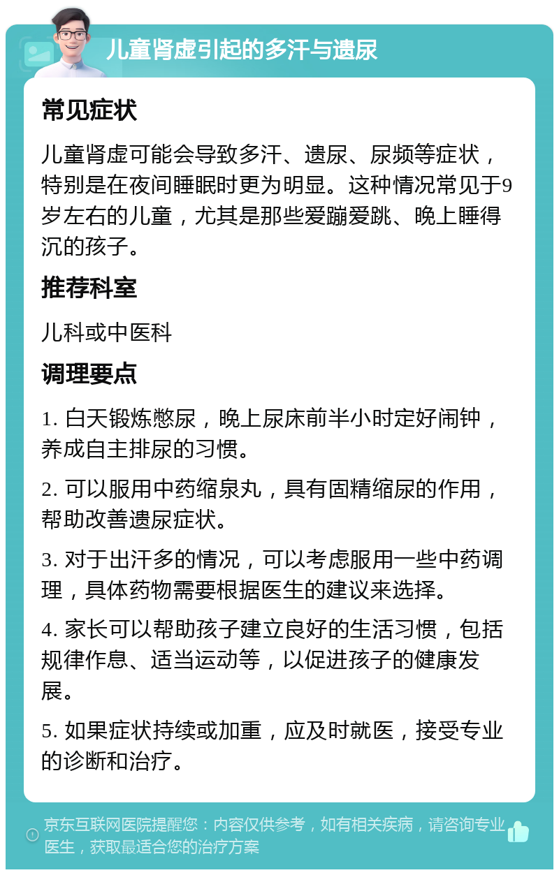 儿童肾虚引起的多汗与遗尿 常见症状 儿童肾虚可能会导致多汗、遗尿、尿频等症状，特别是在夜间睡眠时更为明显。这种情况常见于9岁左右的儿童，尤其是那些爱蹦爱跳、晚上睡得沉的孩子。 推荐科室 儿科或中医科 调理要点 1. 白天锻炼憋尿，晚上尿床前半小时定好闹钟，养成自主排尿的习惯。 2. 可以服用中药缩泉丸，具有固精缩尿的作用，帮助改善遗尿症状。 3. 对于出汗多的情况，可以考虑服用一些中药调理，具体药物需要根据医生的建议来选择。 4. 家长可以帮助孩子建立良好的生活习惯，包括规律作息、适当运动等，以促进孩子的健康发展。 5. 如果症状持续或加重，应及时就医，接受专业的诊断和治疗。