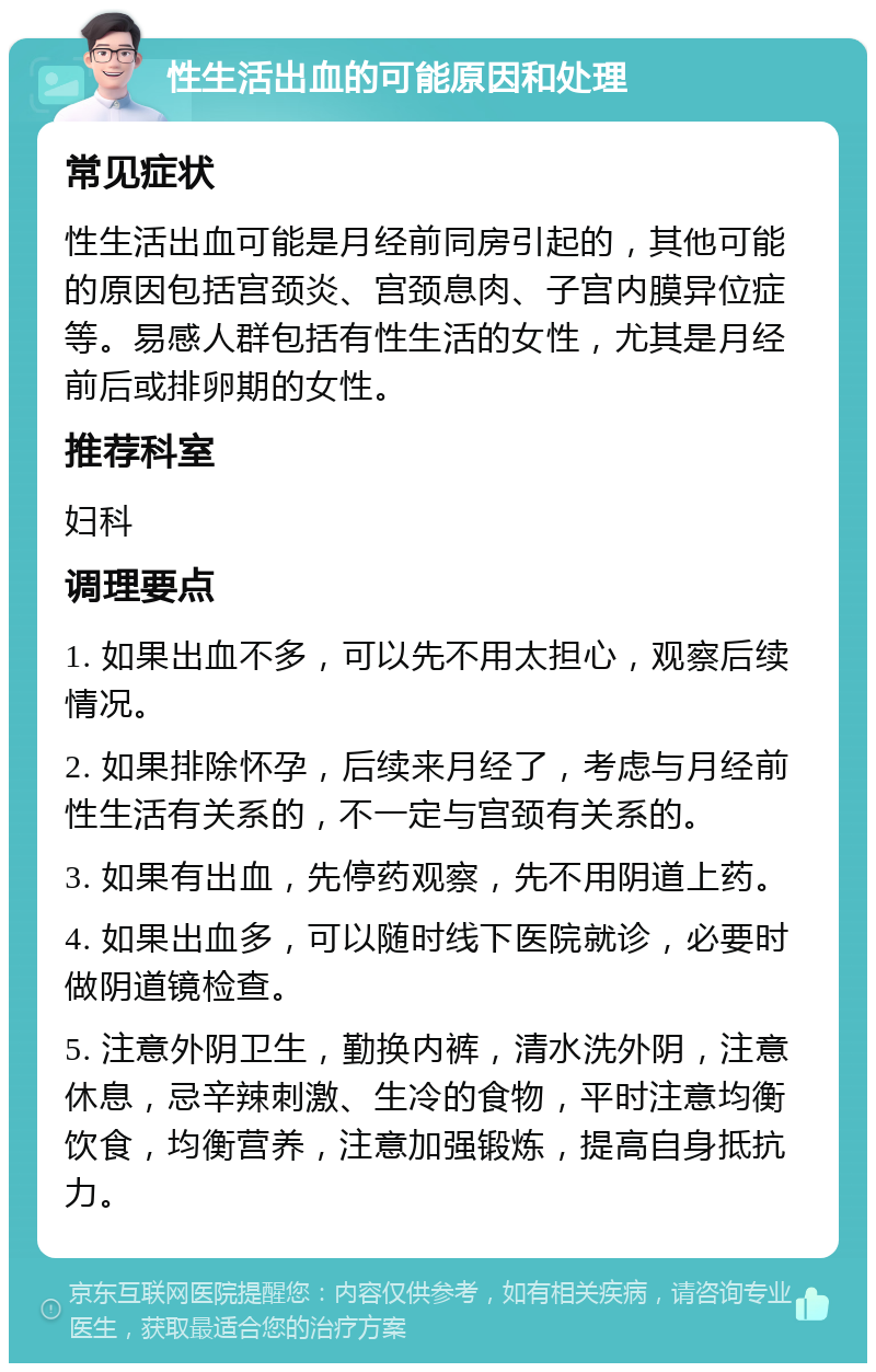 性生活出血的可能原因和处理 常见症状 性生活出血可能是月经前同房引起的，其他可能的原因包括宫颈炎、宫颈息肉、子宫内膜异位症等。易感人群包括有性生活的女性，尤其是月经前后或排卵期的女性。 推荐科室 妇科 调理要点 1. 如果出血不多，可以先不用太担心，观察后续情况。 2. 如果排除怀孕，后续来月经了，考虑与月经前性生活有关系的，不一定与宫颈有关系的。 3. 如果有出血，先停药观察，先不用阴道上药。 4. 如果出血多，可以随时线下医院就诊，必要时做阴道镜检查。 5. 注意外阴卫生，勤换内裤，清水洗外阴，注意休息，忌辛辣刺激、生冷的食物，平时注意均衡饮食，均衡营养，注意加强锻炼，提高自身抵抗力。