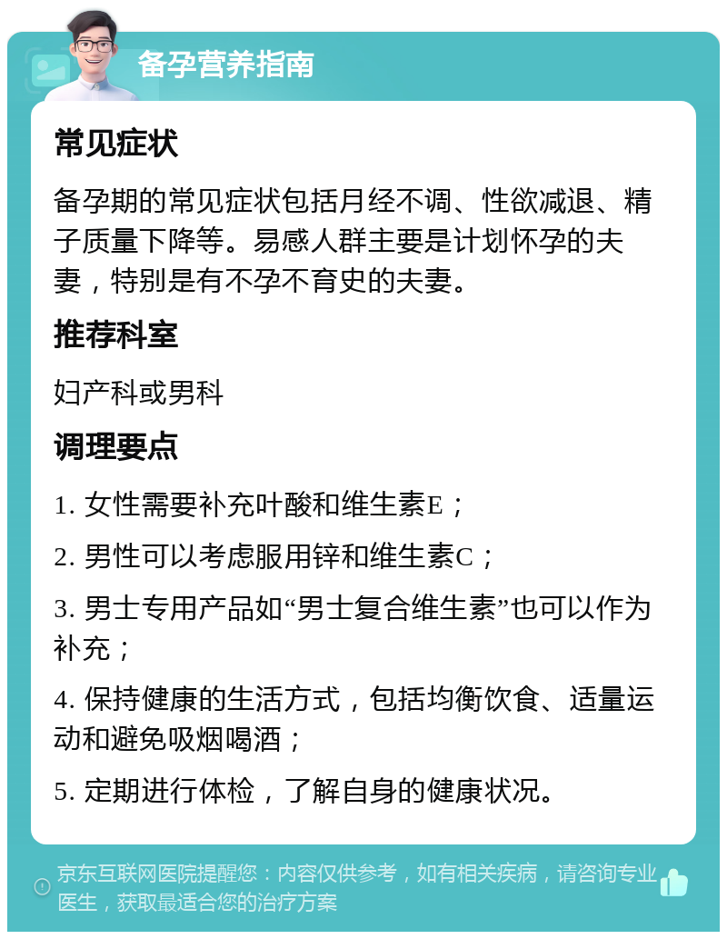 备孕营养指南 常见症状 备孕期的常见症状包括月经不调、性欲减退、精子质量下降等。易感人群主要是计划怀孕的夫妻，特别是有不孕不育史的夫妻。 推荐科室 妇产科或男科 调理要点 1. 女性需要补充叶酸和维生素E； 2. 男性可以考虑服用锌和维生素C； 3. 男士专用产品如“男士复合维生素”也可以作为补充； 4. 保持健康的生活方式，包括均衡饮食、适量运动和避免吸烟喝酒； 5. 定期进行体检，了解自身的健康状况。