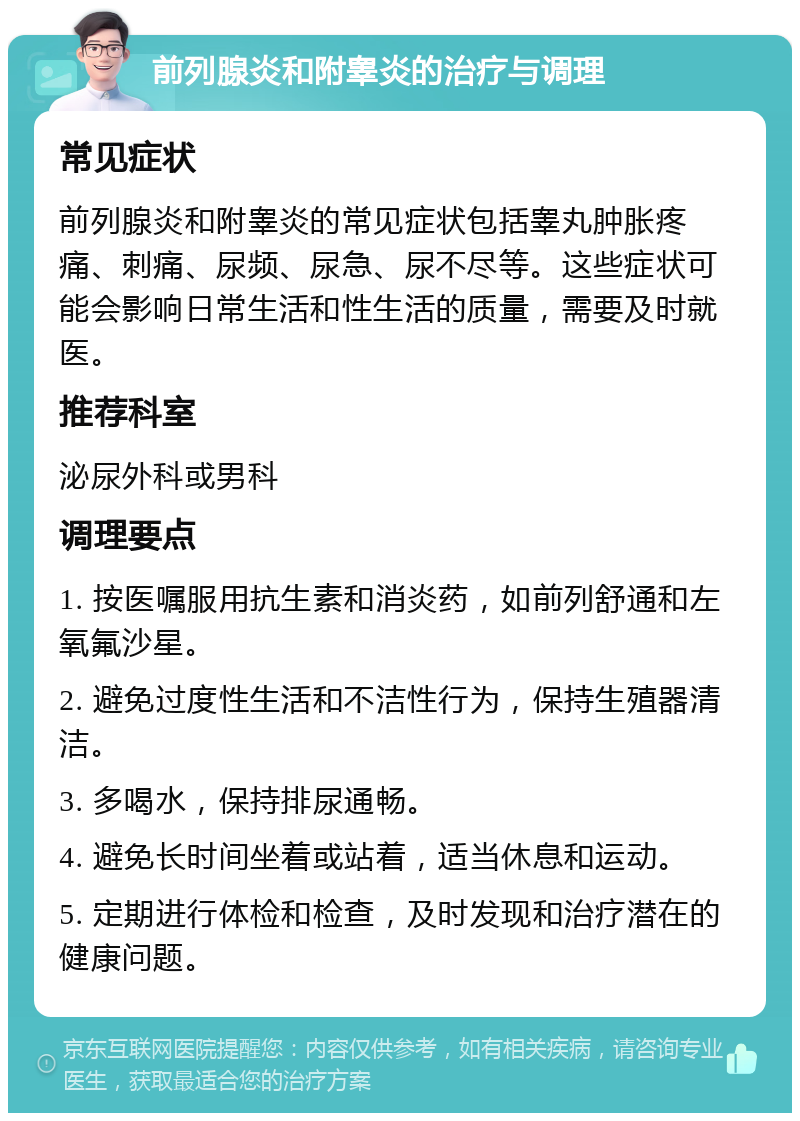 前列腺炎和附睾炎的治疗与调理 常见症状 前列腺炎和附睾炎的常见症状包括睾丸肿胀疼痛、刺痛、尿频、尿急、尿不尽等。这些症状可能会影响日常生活和性生活的质量，需要及时就医。 推荐科室 泌尿外科或男科 调理要点 1. 按医嘱服用抗生素和消炎药，如前列舒通和左氧氟沙星。 2. 避免过度性生活和不洁性行为，保持生殖器清洁。 3. 多喝水，保持排尿通畅。 4. 避免长时间坐着或站着，适当休息和运动。 5. 定期进行体检和检查，及时发现和治疗潜在的健康问题。