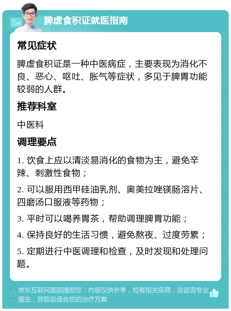 脾虚食积证就医指南 常见症状 脾虚食积证是一种中医病症，主要表现为消化不良、恶心、呕吐、胀气等症状，多见于脾胃功能较弱的人群。 推荐科室 中医科 调理要点 1. 饮食上应以清淡易消化的食物为主，避免辛辣、刺激性食物； 2. 可以服用西甲硅油乳剂、奥美拉唑镁肠溶片、四磨汤口服液等药物； 3. 平时可以喝养胃茶，帮助调理脾胃功能； 4. 保持良好的生活习惯，避免熬夜、过度劳累； 5. 定期进行中医调理和检查，及时发现和处理问题。