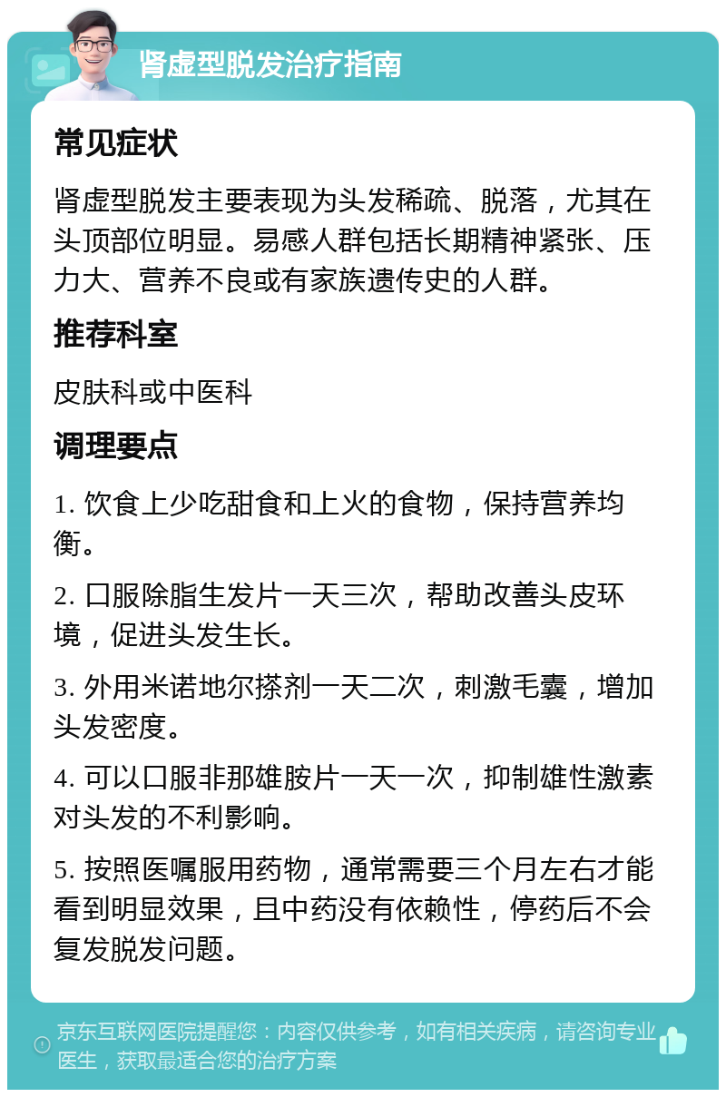 肾虚型脱发治疗指南 常见症状 肾虚型脱发主要表现为头发稀疏、脱落，尤其在头顶部位明显。易感人群包括长期精神紧张、压力大、营养不良或有家族遗传史的人群。 推荐科室 皮肤科或中医科 调理要点 1. 饮食上少吃甜食和上火的食物，保持营养均衡。 2. 口服除脂生发片一天三次，帮助改善头皮环境，促进头发生长。 3. 外用米诺地尔搽剂一天二次，刺激毛囊，增加头发密度。 4. 可以口服非那雄胺片一天一次，抑制雄性激素对头发的不利影响。 5. 按照医嘱服用药物，通常需要三个月左右才能看到明显效果，且中药没有依赖性，停药后不会复发脱发问题。