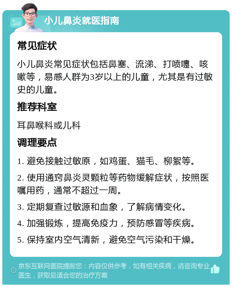 小儿鼻炎就医指南 常见症状 小儿鼻炎常见症状包括鼻塞、流涕、打喷嚏、咳嗽等，易感人群为3岁以上的儿童，尤其是有过敏史的儿童。 推荐科室 耳鼻喉科或儿科 调理要点 1. 避免接触过敏原，如鸡蛋、猫毛、柳絮等。 2. 使用通窍鼻炎灵颗粒等药物缓解症状，按照医嘱用药，通常不超过一周。 3. 定期复查过敏源和血象，了解病情变化。 4. 加强锻炼，提高免疫力，预防感冒等疾病。 5. 保持室内空气清新，避免空气污染和干燥。