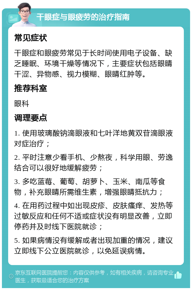 干眼症与眼疲劳的治疗指南 常见症状 干眼症和眼疲劳常见于长时间使用电子设备、缺乏睡眠、环境干燥等情况下，主要症状包括眼睛干涩、异物感、视力模糊、眼睛红肿等。 推荐科室 眼科 调理要点 1. 使用玻璃酸钠滴眼液和七叶洋地黄双苷滴眼液对症治疗； 2. 平时注意少看手机、少熬夜，科学用眼、劳逸结合可以很好地缓解疲劳； 3. 多吃蓝莓、葡萄、胡萝卜、玉米、南瓜等食物，补充眼睛所需维生素，增强眼睛抵抗力； 4. 在用药过程中如出现皮疹、皮肤瘙痒、发热等过敏反应和任何不适或症状没有明显改善，立即停药并及时线下医院就诊； 5. 如果病情没有缓解或者出现加重的情况，建议立即线下公立医院就诊，以免延误病情。