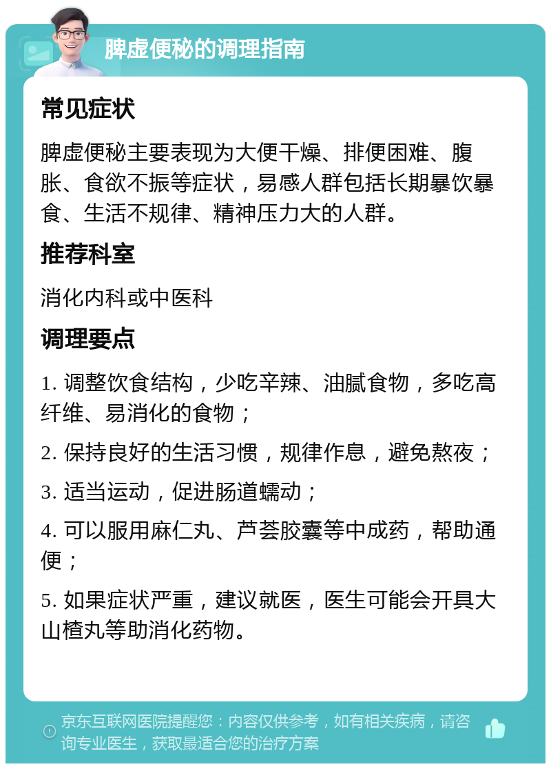 脾虚便秘的调理指南 常见症状 脾虚便秘主要表现为大便干燥、排便困难、腹胀、食欲不振等症状，易感人群包括长期暴饮暴食、生活不规律、精神压力大的人群。 推荐科室 消化内科或中医科 调理要点 1. 调整饮食结构，少吃辛辣、油腻食物，多吃高纤维、易消化的食物； 2. 保持良好的生活习惯，规律作息，避免熬夜； 3. 适当运动，促进肠道蠕动； 4. 可以服用麻仁丸、芦荟胶囊等中成药，帮助通便； 5. 如果症状严重，建议就医，医生可能会开具大山楂丸等助消化药物。