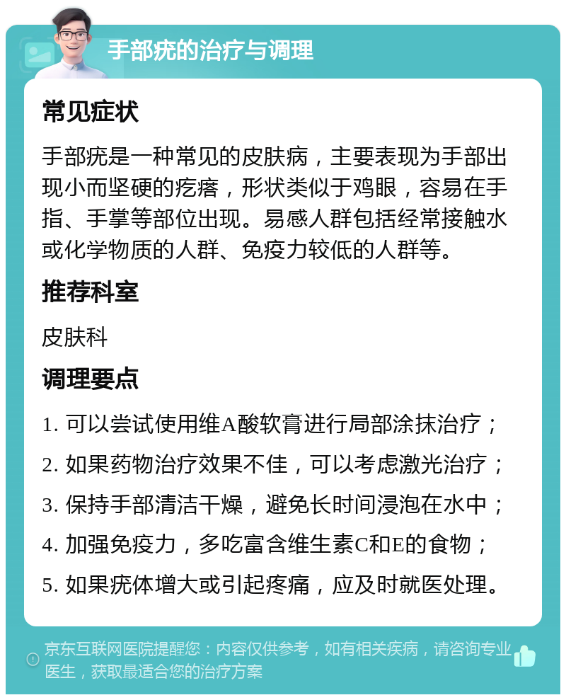 手部疣的治疗与调理 常见症状 手部疣是一种常见的皮肤病，主要表现为手部出现小而坚硬的疙瘩，形状类似于鸡眼，容易在手指、手掌等部位出现。易感人群包括经常接触水或化学物质的人群、免疫力较低的人群等。 推荐科室 皮肤科 调理要点 1. 可以尝试使用维A酸软膏进行局部涂抹治疗； 2. 如果药物治疗效果不佳，可以考虑激光治疗； 3. 保持手部清洁干燥，避免长时间浸泡在水中； 4. 加强免疫力，多吃富含维生素C和E的食物； 5. 如果疣体增大或引起疼痛，应及时就医处理。