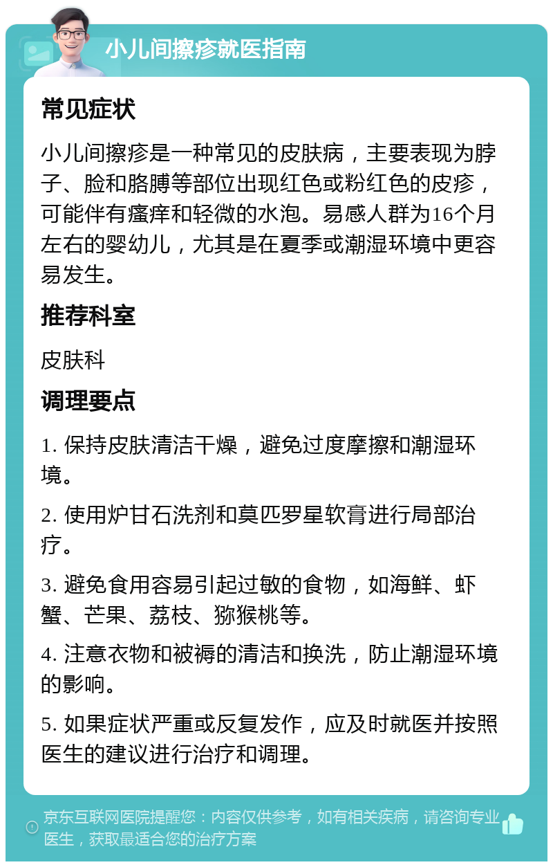 小儿间擦疹就医指南 常见症状 小儿间擦疹是一种常见的皮肤病，主要表现为脖子、脸和胳膊等部位出现红色或粉红色的皮疹，可能伴有瘙痒和轻微的水泡。易感人群为16个月左右的婴幼儿，尤其是在夏季或潮湿环境中更容易发生。 推荐科室 皮肤科 调理要点 1. 保持皮肤清洁干燥，避免过度摩擦和潮湿环境。 2. 使用炉甘石洗剂和莫匹罗星软膏进行局部治疗。 3. 避免食用容易引起过敏的食物，如海鲜、虾蟹、芒果、荔枝、猕猴桃等。 4. 注意衣物和被褥的清洁和换洗，防止潮湿环境的影响。 5. 如果症状严重或反复发作，应及时就医并按照医生的建议进行治疗和调理。