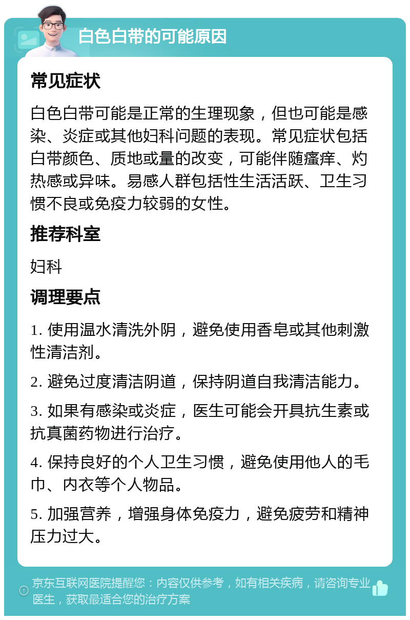 白色白带的可能原因 常见症状 白色白带可能是正常的生理现象，但也可能是感染、炎症或其他妇科问题的表现。常见症状包括白带颜色、质地或量的改变，可能伴随瘙痒、灼热感或异味。易感人群包括性生活活跃、卫生习惯不良或免疫力较弱的女性。 推荐科室 妇科 调理要点 1. 使用温水清洗外阴，避免使用香皂或其他刺激性清洁剂。 2. 避免过度清洁阴道，保持阴道自我清洁能力。 3. 如果有感染或炎症，医生可能会开具抗生素或抗真菌药物进行治疗。 4. 保持良好的个人卫生习惯，避免使用他人的毛巾、内衣等个人物品。 5. 加强营养，增强身体免疫力，避免疲劳和精神压力过大。