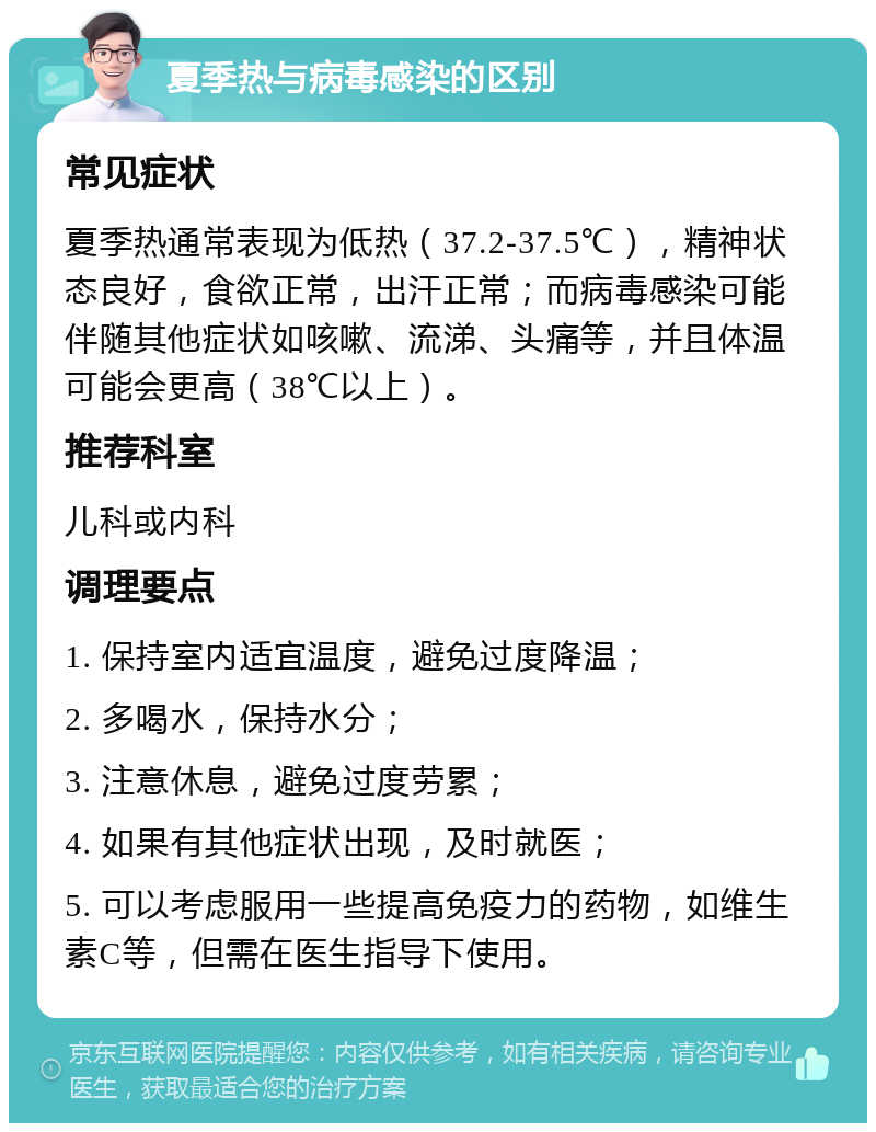 夏季热与病毒感染的区别 常见症状 夏季热通常表现为低热（37.2-37.5℃），精神状态良好，食欲正常，出汗正常；而病毒感染可能伴随其他症状如咳嗽、流涕、头痛等，并且体温可能会更高（38℃以上）。 推荐科室 儿科或内科 调理要点 1. 保持室内适宜温度，避免过度降温； 2. 多喝水，保持水分； 3. 注意休息，避免过度劳累； 4. 如果有其他症状出现，及时就医； 5. 可以考虑服用一些提高免疫力的药物，如维生素C等，但需在医生指导下使用。