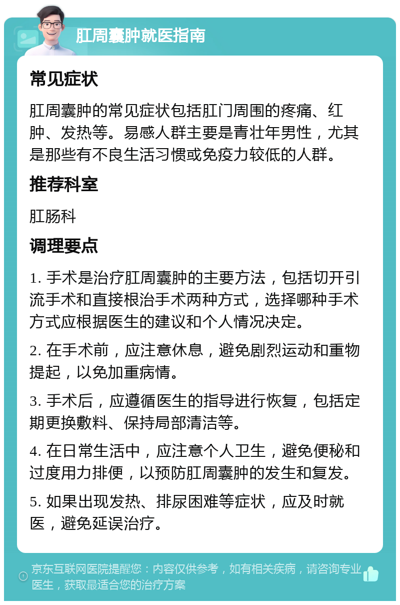 肛周囊肿就医指南 常见症状 肛周囊肿的常见症状包括肛门周围的疼痛、红肿、发热等。易感人群主要是青壮年男性，尤其是那些有不良生活习惯或免疫力较低的人群。 推荐科室 肛肠科 调理要点 1. 手术是治疗肛周囊肿的主要方法，包括切开引流手术和直接根治手术两种方式，选择哪种手术方式应根据医生的建议和个人情况决定。 2. 在手术前，应注意休息，避免剧烈运动和重物提起，以免加重病情。 3. 手术后，应遵循医生的指导进行恢复，包括定期更换敷料、保持局部清洁等。 4. 在日常生活中，应注意个人卫生，避免便秘和过度用力排便，以预防肛周囊肿的发生和复发。 5. 如果出现发热、排尿困难等症状，应及时就医，避免延误治疗。