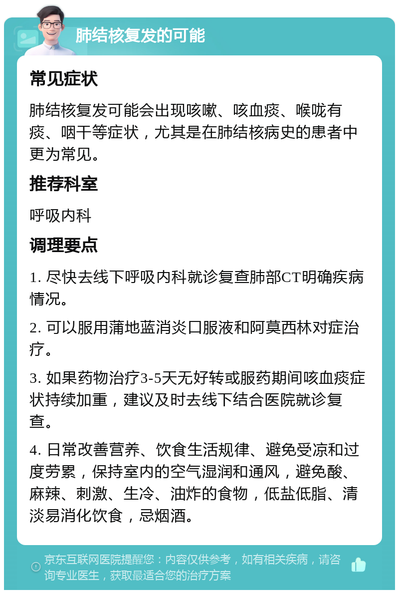 肺结核复发的可能 常见症状 肺结核复发可能会出现咳嗽、咳血痰、喉咙有痰、咽干等症状，尤其是在肺结核病史的患者中更为常见。 推荐科室 呼吸内科 调理要点 1. 尽快去线下呼吸内科就诊复查肺部CT明确疾病情况。 2. 可以服用蒲地蓝消炎口服液和阿莫西林对症治疗。 3. 如果药物治疗3-5天无好转或服药期间咳血痰症状持续加重，建议及时去线下结合医院就诊复查。 4. 日常改善营养、饮食生活规律、避免受凉和过度劳累，保持室内的空气湿润和通风，避免酸、麻辣、刺激、生冷、油炸的食物，低盐低脂、清淡易消化饮食，忌烟酒。