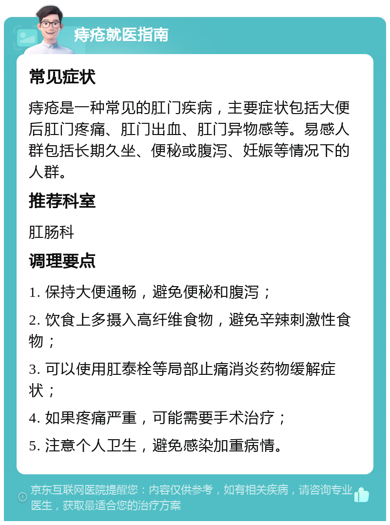 痔疮就医指南 常见症状 痔疮是一种常见的肛门疾病，主要症状包括大便后肛门疼痛、肛门出血、肛门异物感等。易感人群包括长期久坐、便秘或腹泻、妊娠等情况下的人群。 推荐科室 肛肠科 调理要点 1. 保持大便通畅，避免便秘和腹泻； 2. 饮食上多摄入高纤维食物，避免辛辣刺激性食物； 3. 可以使用肛泰栓等局部止痛消炎药物缓解症状； 4. 如果疼痛严重，可能需要手术治疗； 5. 注意个人卫生，避免感染加重病情。