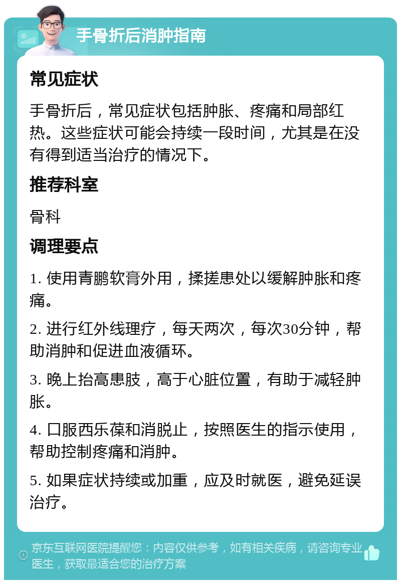 手骨折后消肿指南 常见症状 手骨折后，常见症状包括肿胀、疼痛和局部红热。这些症状可能会持续一段时间，尤其是在没有得到适当治疗的情况下。 推荐科室 骨科 调理要点 1. 使用青鹏软膏外用，揉搓患处以缓解肿胀和疼痛。 2. 进行红外线理疗，每天两次，每次30分钟，帮助消肿和促进血液循环。 3. 晚上抬高患肢，高于心脏位置，有助于减轻肿胀。 4. 口服西乐葆和消脱止，按照医生的指示使用，帮助控制疼痛和消肿。 5. 如果症状持续或加重，应及时就医，避免延误治疗。