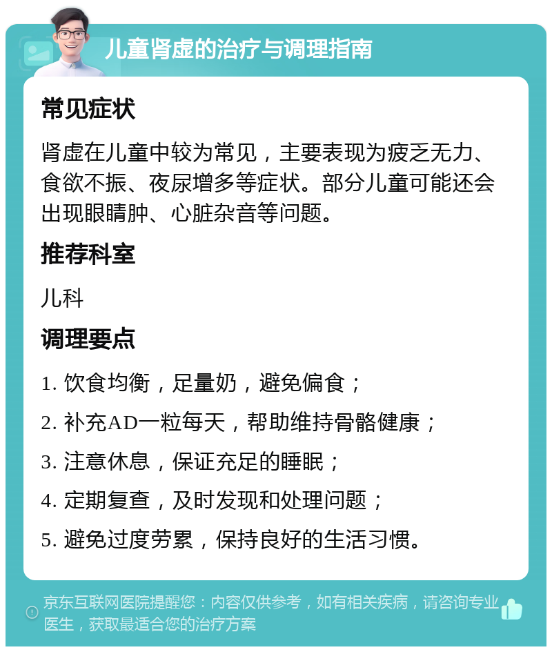 儿童肾虚的治疗与调理指南 常见症状 肾虚在儿童中较为常见，主要表现为疲乏无力、食欲不振、夜尿增多等症状。部分儿童可能还会出现眼睛肿、心脏杂音等问题。 推荐科室 儿科 调理要点 1. 饮食均衡，足量奶，避免偏食； 2. 补充AD一粒每天，帮助维持骨骼健康； 3. 注意休息，保证充足的睡眠； 4. 定期复查，及时发现和处理问题； 5. 避免过度劳累，保持良好的生活习惯。