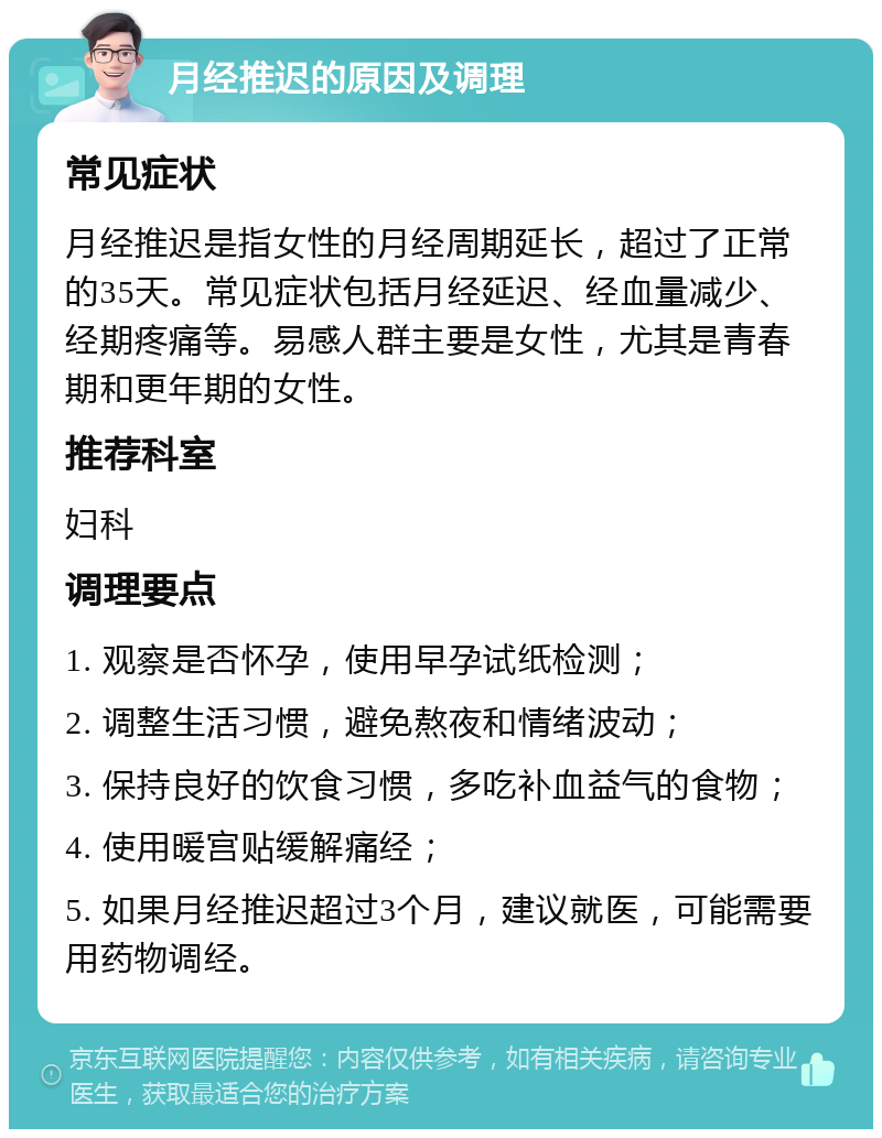 月经推迟的原因及调理 常见症状 月经推迟是指女性的月经周期延长，超过了正常的35天。常见症状包括月经延迟、经血量减少、经期疼痛等。易感人群主要是女性，尤其是青春期和更年期的女性。 推荐科室 妇科 调理要点 1. 观察是否怀孕，使用早孕试纸检测； 2. 调整生活习惯，避免熬夜和情绪波动； 3. 保持良好的饮食习惯，多吃补血益气的食物； 4. 使用暖宫贴缓解痛经； 5. 如果月经推迟超过3个月，建议就医，可能需要用药物调经。