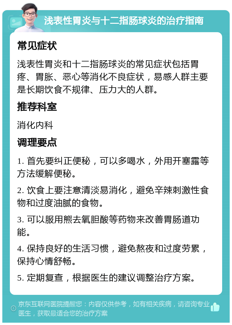 浅表性胃炎与十二指肠球炎的治疗指南 常见症状 浅表性胃炎和十二指肠球炎的常见症状包括胃疼、胃胀、恶心等消化不良症状，易感人群主要是长期饮食不规律、压力大的人群。 推荐科室 消化内科 调理要点 1. 首先要纠正便秘，可以多喝水，外用开塞露等方法缓解便秘。 2. 饮食上要注意清淡易消化，避免辛辣刺激性食物和过度油腻的食物。 3. 可以服用熊去氧胆酸等药物来改善胃肠道功能。 4. 保持良好的生活习惯，避免熬夜和过度劳累，保持心情舒畅。 5. 定期复查，根据医生的建议调整治疗方案。