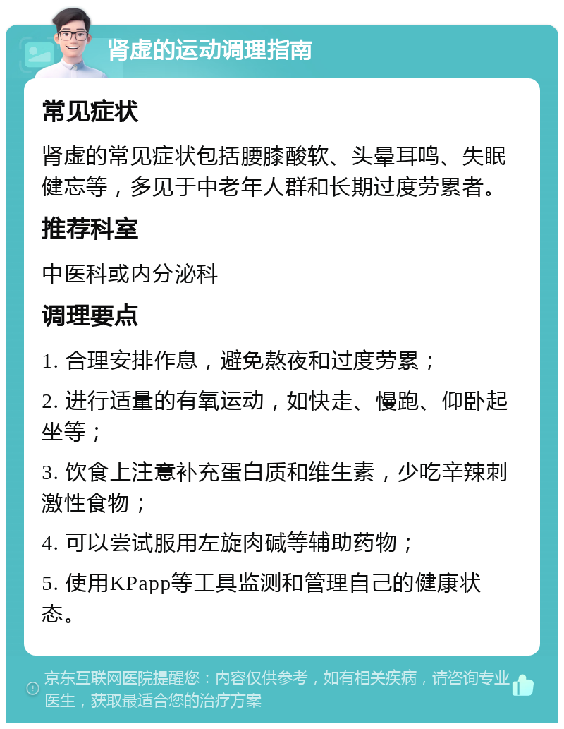 肾虚的运动调理指南 常见症状 肾虚的常见症状包括腰膝酸软、头晕耳鸣、失眠健忘等，多见于中老年人群和长期过度劳累者。 推荐科室 中医科或内分泌科 调理要点 1. 合理安排作息，避免熬夜和过度劳累； 2. 进行适量的有氧运动，如快走、慢跑、仰卧起坐等； 3. 饮食上注意补充蛋白质和维生素，少吃辛辣刺激性食物； 4. 可以尝试服用左旋肉碱等辅助药物； 5. 使用KPapp等工具监测和管理自己的健康状态。