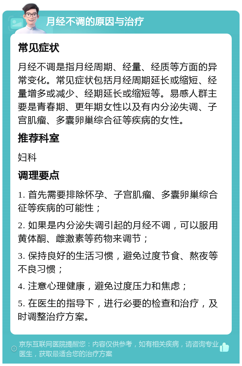 月经不调的原因与治疗 常见症状 月经不调是指月经周期、经量、经质等方面的异常变化。常见症状包括月经周期延长或缩短、经量增多或减少、经期延长或缩短等。易感人群主要是青春期、更年期女性以及有内分泌失调、子宫肌瘤、多囊卵巢综合征等疾病的女性。 推荐科室 妇科 调理要点 1. 首先需要排除怀孕、子宫肌瘤、多囊卵巢综合征等疾病的可能性； 2. 如果是内分泌失调引起的月经不调，可以服用黄体酮、雌激素等药物来调节； 3. 保持良好的生活习惯，避免过度节食、熬夜等不良习惯； 4. 注意心理健康，避免过度压力和焦虑； 5. 在医生的指导下，进行必要的检查和治疗，及时调整治疗方案。