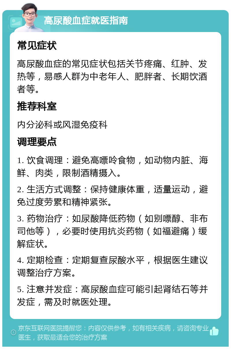 高尿酸血症就医指南 常见症状 高尿酸血症的常见症状包括关节疼痛、红肿、发热等，易感人群为中老年人、肥胖者、长期饮酒者等。 推荐科室 内分泌科或风湿免疫科 调理要点 1. 饮食调理：避免高嘌呤食物，如动物内脏、海鲜、肉类，限制酒精摄入。 2. 生活方式调整：保持健康体重，适量运动，避免过度劳累和精神紧张。 3. 药物治疗：如尿酸降低药物（如别嘌醇、非布司他等），必要时使用抗炎药物（如福避痛）缓解症状。 4. 定期检查：定期复查尿酸水平，根据医生建议调整治疗方案。 5. 注意并发症：高尿酸血症可能引起肾结石等并发症，需及时就医处理。