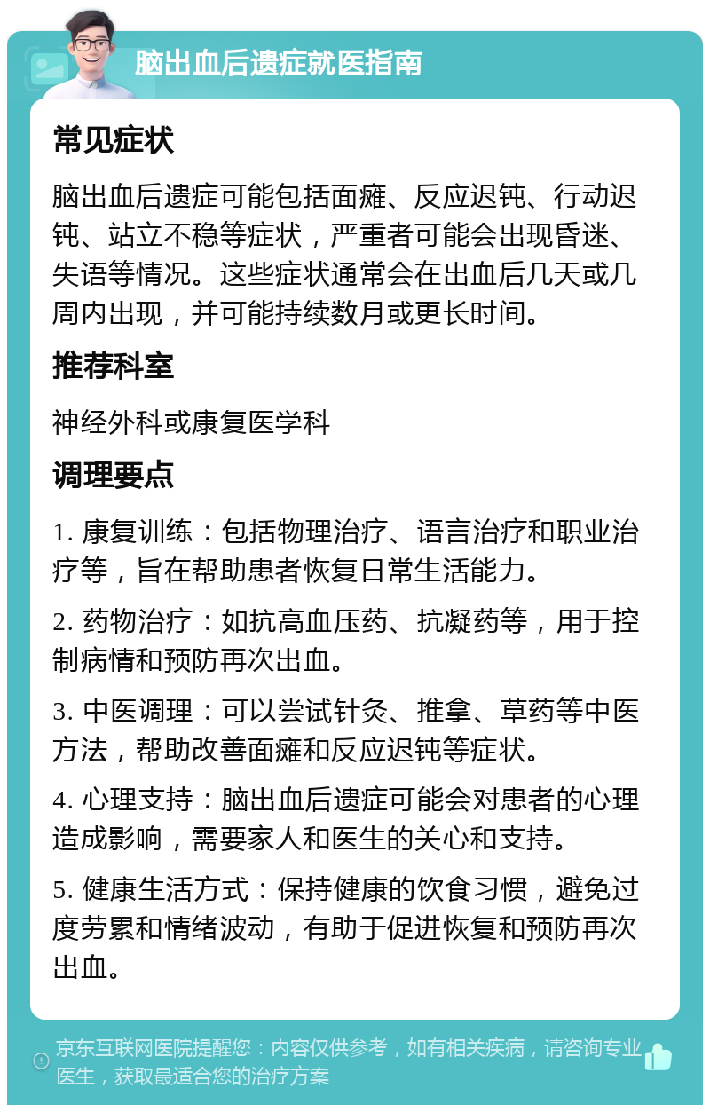 脑出血后遗症就医指南 常见症状 脑出血后遗症可能包括面瘫、反应迟钝、行动迟钝、站立不稳等症状，严重者可能会出现昏迷、失语等情况。这些症状通常会在出血后几天或几周内出现，并可能持续数月或更长时间。 推荐科室 神经外科或康复医学科 调理要点 1. 康复训练：包括物理治疗、语言治疗和职业治疗等，旨在帮助患者恢复日常生活能力。 2. 药物治疗：如抗高血压药、抗凝药等，用于控制病情和预防再次出血。 3. 中医调理：可以尝试针灸、推拿、草药等中医方法，帮助改善面瘫和反应迟钝等症状。 4. 心理支持：脑出血后遗症可能会对患者的心理造成影响，需要家人和医生的关心和支持。 5. 健康生活方式：保持健康的饮食习惯，避免过度劳累和情绪波动，有助于促进恢复和预防再次出血。