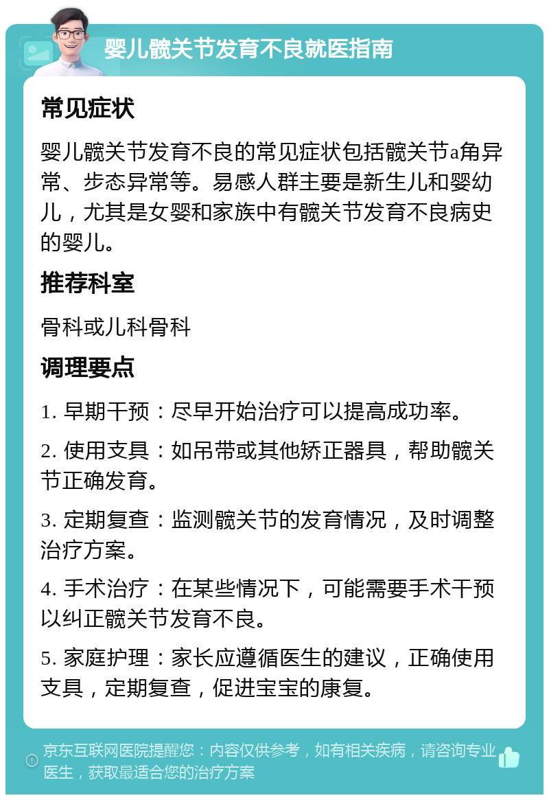 婴儿髋关节发育不良就医指南 常见症状 婴儿髋关节发育不良的常见症状包括髋关节a角异常、步态异常等。易感人群主要是新生儿和婴幼儿，尤其是女婴和家族中有髋关节发育不良病史的婴儿。 推荐科室 骨科或儿科骨科 调理要点 1. 早期干预：尽早开始治疗可以提高成功率。 2. 使用支具：如吊带或其他矫正器具，帮助髋关节正确发育。 3. 定期复查：监测髋关节的发育情况，及时调整治疗方案。 4. 手术治疗：在某些情况下，可能需要手术干预以纠正髋关节发育不良。 5. 家庭护理：家长应遵循医生的建议，正确使用支具，定期复查，促进宝宝的康复。