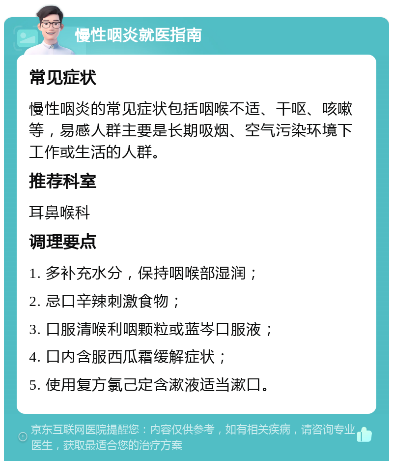 慢性咽炎就医指南 常见症状 慢性咽炎的常见症状包括咽喉不适、干呕、咳嗽等，易感人群主要是长期吸烟、空气污染环境下工作或生活的人群。 推荐科室 耳鼻喉科 调理要点 1. 多补充水分，保持咽喉部湿润； 2. 忌口辛辣刺激食物； 3. 口服清喉利咽颗粒或蓝岑口服液； 4. 口内含服西瓜霜缓解症状； 5. 使用复方氯己定含漱液适当漱口。