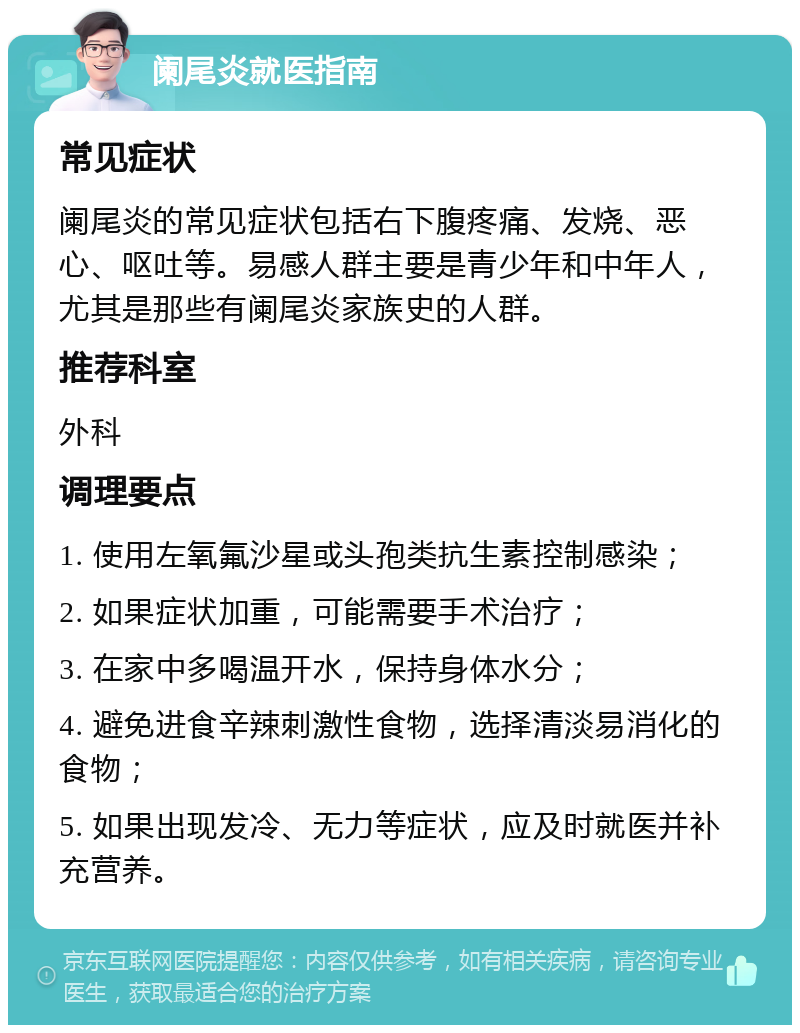 阑尾炎就医指南 常见症状 阑尾炎的常见症状包括右下腹疼痛、发烧、恶心、呕吐等。易感人群主要是青少年和中年人，尤其是那些有阑尾炎家族史的人群。 推荐科室 外科 调理要点 1. 使用左氧氟沙星或头孢类抗生素控制感染； 2. 如果症状加重，可能需要手术治疗； 3. 在家中多喝温开水，保持身体水分； 4. 避免进食辛辣刺激性食物，选择清淡易消化的食物； 5. 如果出现发冷、无力等症状，应及时就医并补充营养。