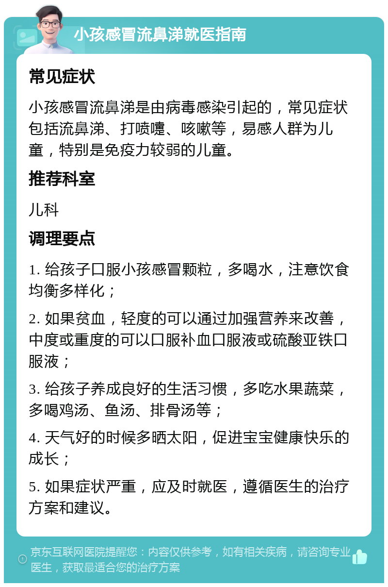 小孩感冒流鼻涕就医指南 常见症状 小孩感冒流鼻涕是由病毒感染引起的，常见症状包括流鼻涕、打喷嚏、咳嗽等，易感人群为儿童，特别是免疫力较弱的儿童。 推荐科室 儿科 调理要点 1. 给孩子口服小孩感冒颗粒，多喝水，注意饮食均衡多样化； 2. 如果贫血，轻度的可以通过加强营养来改善，中度或重度的可以口服补血口服液或硫酸亚铁口服液； 3. 给孩子养成良好的生活习惯，多吃水果蔬菜，多喝鸡汤、鱼汤、排骨汤等； 4. 天气好的时候多晒太阳，促进宝宝健康快乐的成长； 5. 如果症状严重，应及时就医，遵循医生的治疗方案和建议。