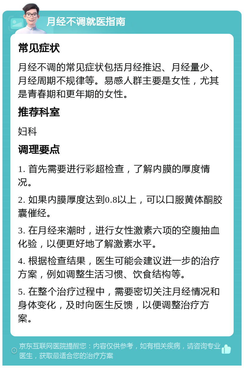 月经不调就医指南 常见症状 月经不调的常见症状包括月经推迟、月经量少、月经周期不规律等。易感人群主要是女性，尤其是青春期和更年期的女性。 推荐科室 妇科 调理要点 1. 首先需要进行彩超检查，了解内膜的厚度情况。 2. 如果内膜厚度达到0.8以上，可以口服黄体酮胶囊催经。 3. 在月经来潮时，进行女性激素六项的空腹抽血化验，以便更好地了解激素水平。 4. 根据检查结果，医生可能会建议进一步的治疗方案，例如调整生活习惯、饮食结构等。 5. 在整个治疗过程中，需要密切关注月经情况和身体变化，及时向医生反馈，以便调整治疗方案。