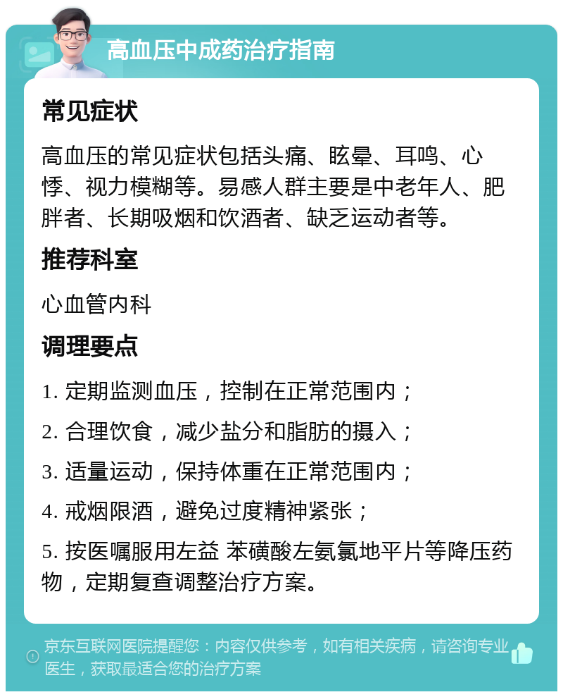 高血压中成药治疗指南 常见症状 高血压的常见症状包括头痛、眩晕、耳鸣、心悸、视力模糊等。易感人群主要是中老年人、肥胖者、长期吸烟和饮酒者、缺乏运动者等。 推荐科室 心血管内科 调理要点 1. 定期监测血压，控制在正常范围内； 2. 合理饮食，减少盐分和脂肪的摄入； 3. 适量运动，保持体重在正常范围内； 4. 戒烟限酒，避免过度精神紧张； 5. 按医嘱服用左益 苯磺酸左氨氯地平片等降压药物，定期复查调整治疗方案。