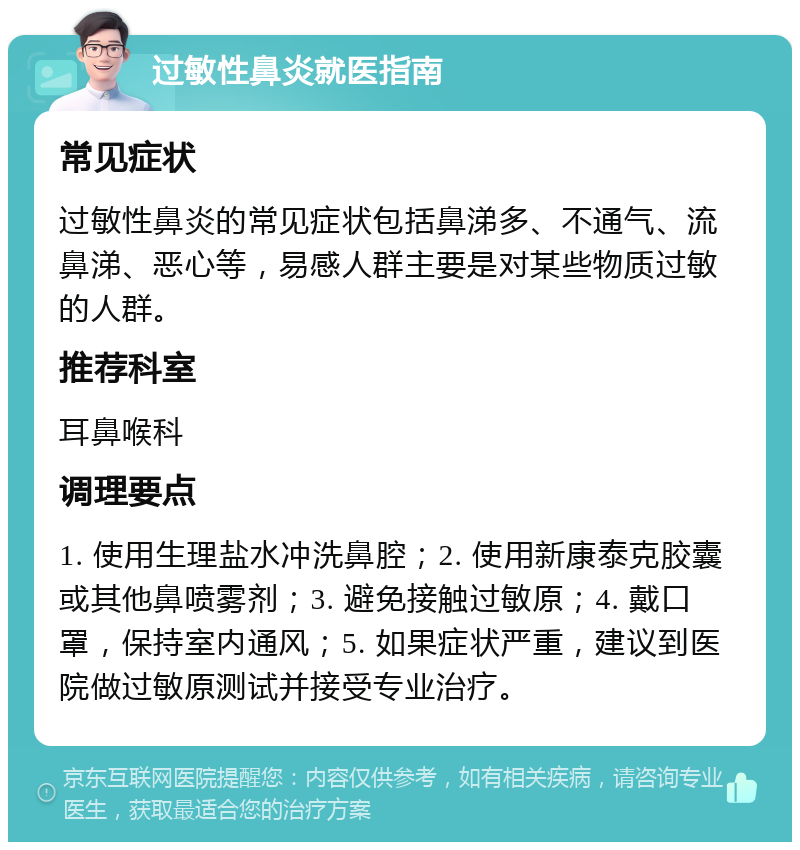 过敏性鼻炎就医指南 常见症状 过敏性鼻炎的常见症状包括鼻涕多、不通气、流鼻涕、恶心等，易感人群主要是对某些物质过敏的人群。 推荐科室 耳鼻喉科 调理要点 1. 使用生理盐水冲洗鼻腔；2. 使用新康泰克胶囊或其他鼻喷雾剂；3. 避免接触过敏原；4. 戴口罩，保持室内通风；5. 如果症状严重，建议到医院做过敏原测试并接受专业治疗。