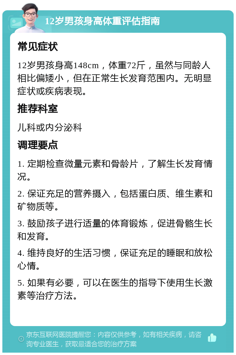 12岁男孩身高体重评估指南 常见症状 12岁男孩身高148cm，体重72斤，虽然与同龄人相比偏矮小，但在正常生长发育范围内。无明显症状或疾病表现。 推荐科室 儿科或内分泌科 调理要点 1. 定期检查微量元素和骨龄片，了解生长发育情况。 2. 保证充足的营养摄入，包括蛋白质、维生素和矿物质等。 3. 鼓励孩子进行适量的体育锻炼，促进骨骼生长和发育。 4. 维持良好的生活习惯，保证充足的睡眠和放松心情。 5. 如果有必要，可以在医生的指导下使用生长激素等治疗方法。