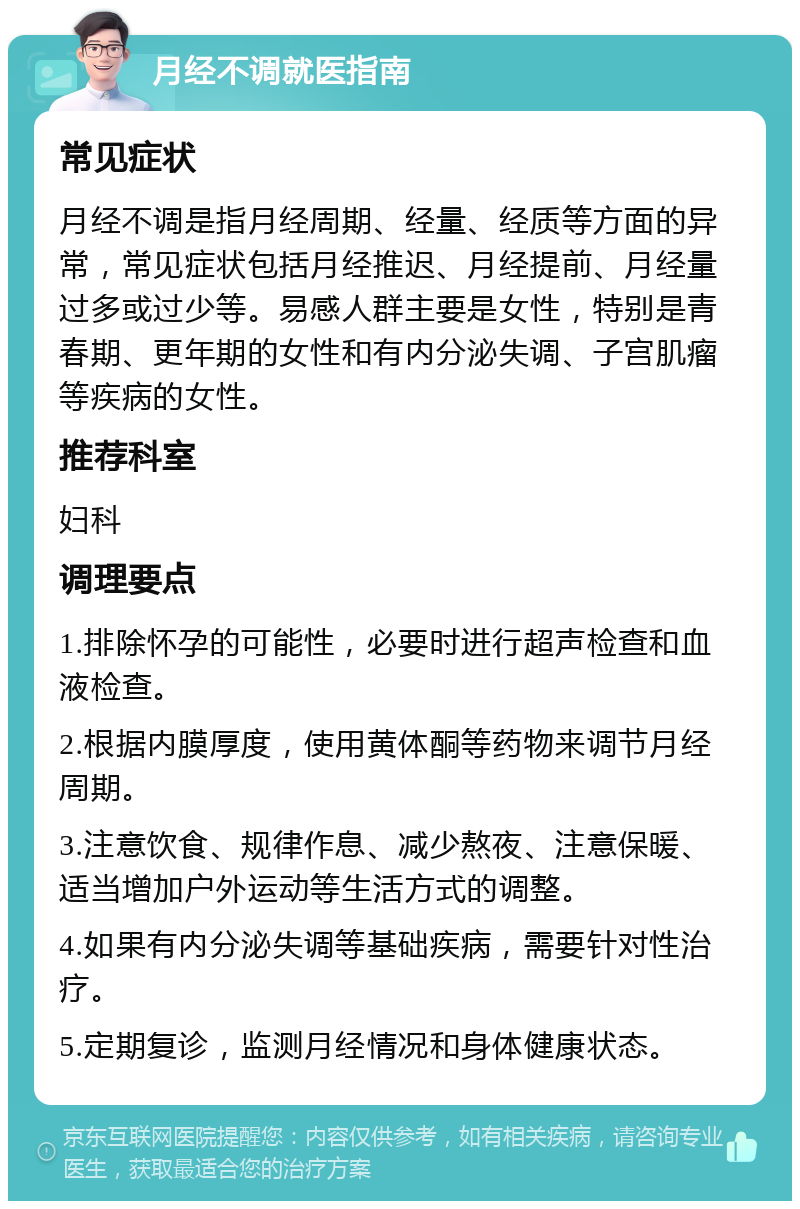 月经不调就医指南 常见症状 月经不调是指月经周期、经量、经质等方面的异常，常见症状包括月经推迟、月经提前、月经量过多或过少等。易感人群主要是女性，特别是青春期、更年期的女性和有内分泌失调、子宫肌瘤等疾病的女性。 推荐科室 妇科 调理要点 1.排除怀孕的可能性，必要时进行超声检查和血液检查。 2.根据内膜厚度，使用黄体酮等药物来调节月经周期。 3.注意饮食、规律作息、减少熬夜、注意保暖、适当增加户外运动等生活方式的调整。 4.如果有内分泌失调等基础疾病，需要针对性治疗。 5.定期复诊，监测月经情况和身体健康状态。