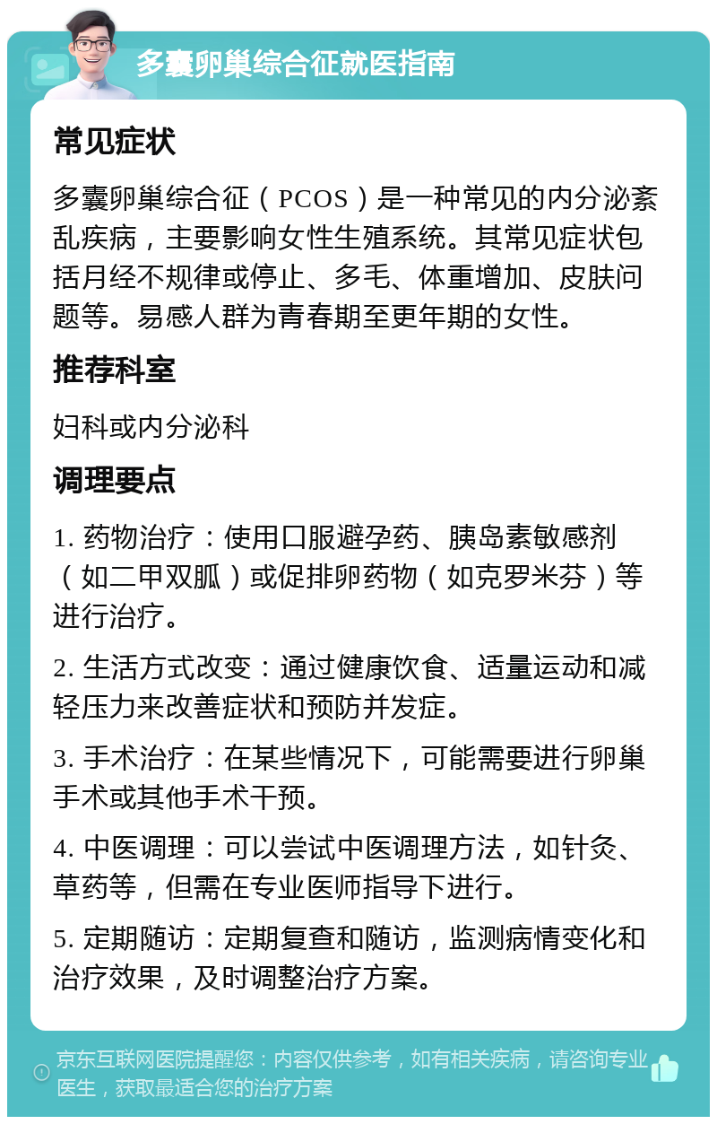 多囊卵巢综合征就医指南 常见症状 多囊卵巢综合征（PCOS）是一种常见的内分泌紊乱疾病，主要影响女性生殖系统。其常见症状包括月经不规律或停止、多毛、体重增加、皮肤问题等。易感人群为青春期至更年期的女性。 推荐科室 妇科或内分泌科 调理要点 1. 药物治疗：使用口服避孕药、胰岛素敏感剂（如二甲双胍）或促排卵药物（如克罗米芬）等进行治疗。 2. 生活方式改变：通过健康饮食、适量运动和减轻压力来改善症状和预防并发症。 3. 手术治疗：在某些情况下，可能需要进行卵巢手术或其他手术干预。 4. 中医调理：可以尝试中医调理方法，如针灸、草药等，但需在专业医师指导下进行。 5. 定期随访：定期复查和随访，监测病情变化和治疗效果，及时调整治疗方案。