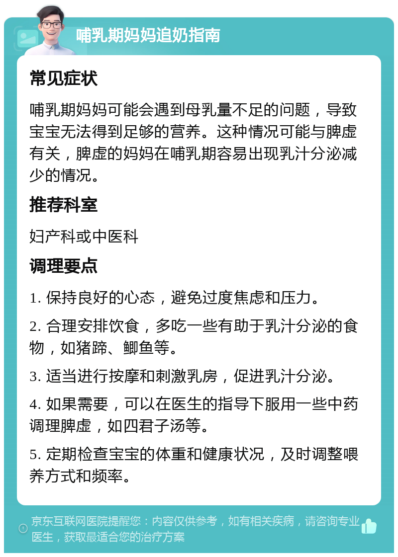 哺乳期妈妈追奶指南 常见症状 哺乳期妈妈可能会遇到母乳量不足的问题，导致宝宝无法得到足够的营养。这种情况可能与脾虚有关，脾虚的妈妈在哺乳期容易出现乳汁分泌减少的情况。 推荐科室 妇产科或中医科 调理要点 1. 保持良好的心态，避免过度焦虑和压力。 2. 合理安排饮食，多吃一些有助于乳汁分泌的食物，如猪蹄、鲫鱼等。 3. 适当进行按摩和刺激乳房，促进乳汁分泌。 4. 如果需要，可以在医生的指导下服用一些中药调理脾虚，如四君子汤等。 5. 定期检查宝宝的体重和健康状况，及时调整喂养方式和频率。