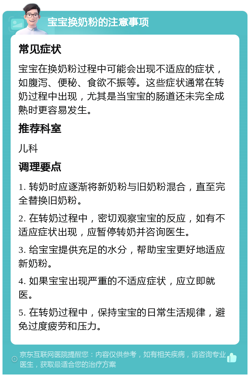 宝宝换奶粉的注意事项 常见症状 宝宝在换奶粉过程中可能会出现不适应的症状，如腹泻、便秘、食欲不振等。这些症状通常在转奶过程中出现，尤其是当宝宝的肠道还未完全成熟时更容易发生。 推荐科室 儿科 调理要点 1. 转奶时应逐渐将新奶粉与旧奶粉混合，直至完全替换旧奶粉。 2. 在转奶过程中，密切观察宝宝的反应，如有不适应症状出现，应暂停转奶并咨询医生。 3. 给宝宝提供充足的水分，帮助宝宝更好地适应新奶粉。 4. 如果宝宝出现严重的不适应症状，应立即就医。 5. 在转奶过程中，保持宝宝的日常生活规律，避免过度疲劳和压力。