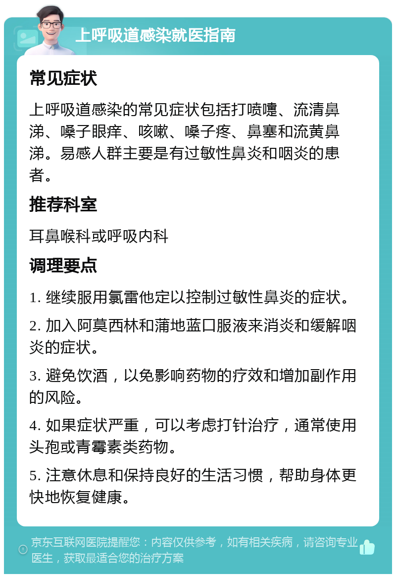 上呼吸道感染就医指南 常见症状 上呼吸道感染的常见症状包括打喷嚏、流清鼻涕、嗓子眼痒、咳嗽、嗓子疼、鼻塞和流黄鼻涕。易感人群主要是有过敏性鼻炎和咽炎的患者。 推荐科室 耳鼻喉科或呼吸内科 调理要点 1. 继续服用氯雷他定以控制过敏性鼻炎的症状。 2. 加入阿莫西林和蒲地蓝口服液来消炎和缓解咽炎的症状。 3. 避免饮酒，以免影响药物的疗效和增加副作用的风险。 4. 如果症状严重，可以考虑打针治疗，通常使用头孢或青霉素类药物。 5. 注意休息和保持良好的生活习惯，帮助身体更快地恢复健康。